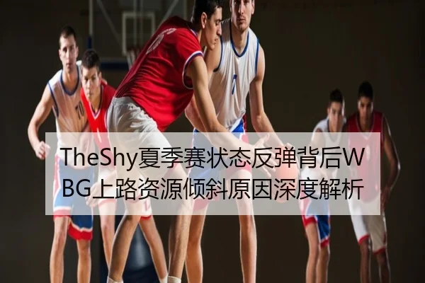 TheShy夏季赛状态反弹背后WBG上路资源倾斜原因深度解析